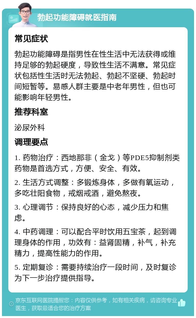 勃起功能障碍就医指南 常见症状 勃起功能障碍是指男性在性生活中无法获得或维持足够的勃起硬度，导致性生活不满意。常见症状包括性生活时无法勃起、勃起不坚硬、勃起时间短暂等。易感人群主要是中老年男性，但也可能影响年轻男性。 推荐科室 泌尿外科 调理要点 1. 药物治疗：西地那非（金戈）等PDE5抑制剂类药物是首选方式，方便、安全、有效。 2. 生活方式调整：多锻炼身体，多做有氧运动，多吃壮阳食物，戒烟戒酒，避免熬夜。 3. 心理调节：保持良好的心态，减少压力和焦虑。 4. 中药调理：可以配合平时饮用五宝茶，起到调理身体的作用，功效有：益肾固精，补气，补充精力，提高性能力的作用。 5. 定期复诊：需要持续治疗一段时间，及时复诊为下一步治疗提供指导。