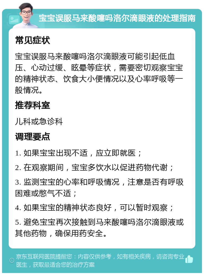 宝宝误服马来酸噻吗洛尔滴眼液的处理指南 常见症状 宝宝误服马来酸噻吗洛尔滴眼液可能引起低血压、心动过缓、眩晕等症状，需要密切观察宝宝的精神状态、饮食大小便情况以及心率呼吸等一般情况。 推荐科室 儿科或急诊科 调理要点 1. 如果宝宝出现不适，应立即就医； 2. 在观察期间，宝宝多饮水以促进药物代谢； 3. 监测宝宝的心率和呼吸情况，注意是否有呼吸困难或憋气不适； 4. 如果宝宝的精神状态良好，可以暂时观察； 5. 避免宝宝再次接触到马来酸噻吗洛尔滴眼液或其他药物，确保用药安全。