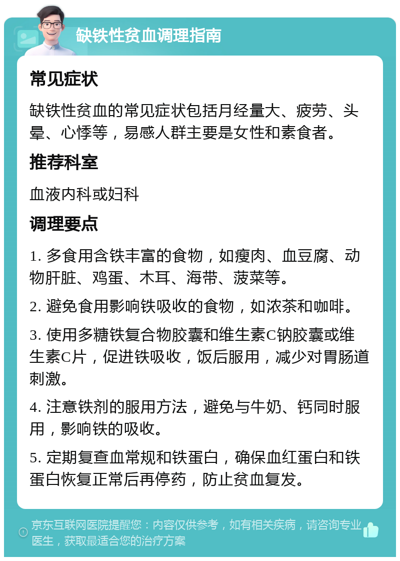 缺铁性贫血调理指南 常见症状 缺铁性贫血的常见症状包括月经量大、疲劳、头晕、心悸等，易感人群主要是女性和素食者。 推荐科室 血液内科或妇科 调理要点 1. 多食用含铁丰富的食物，如瘦肉、血豆腐、动物肝脏、鸡蛋、木耳、海带、菠菜等。 2. 避免食用影响铁吸收的食物，如浓茶和咖啡。 3. 使用多糖铁复合物胶囊和维生素C钠胶囊或维生素C片，促进铁吸收，饭后服用，减少对胃肠道刺激。 4. 注意铁剂的服用方法，避免与牛奶、钙同时服用，影响铁的吸收。 5. 定期复查血常规和铁蛋白，确保血红蛋白和铁蛋白恢复正常后再停药，防止贫血复发。