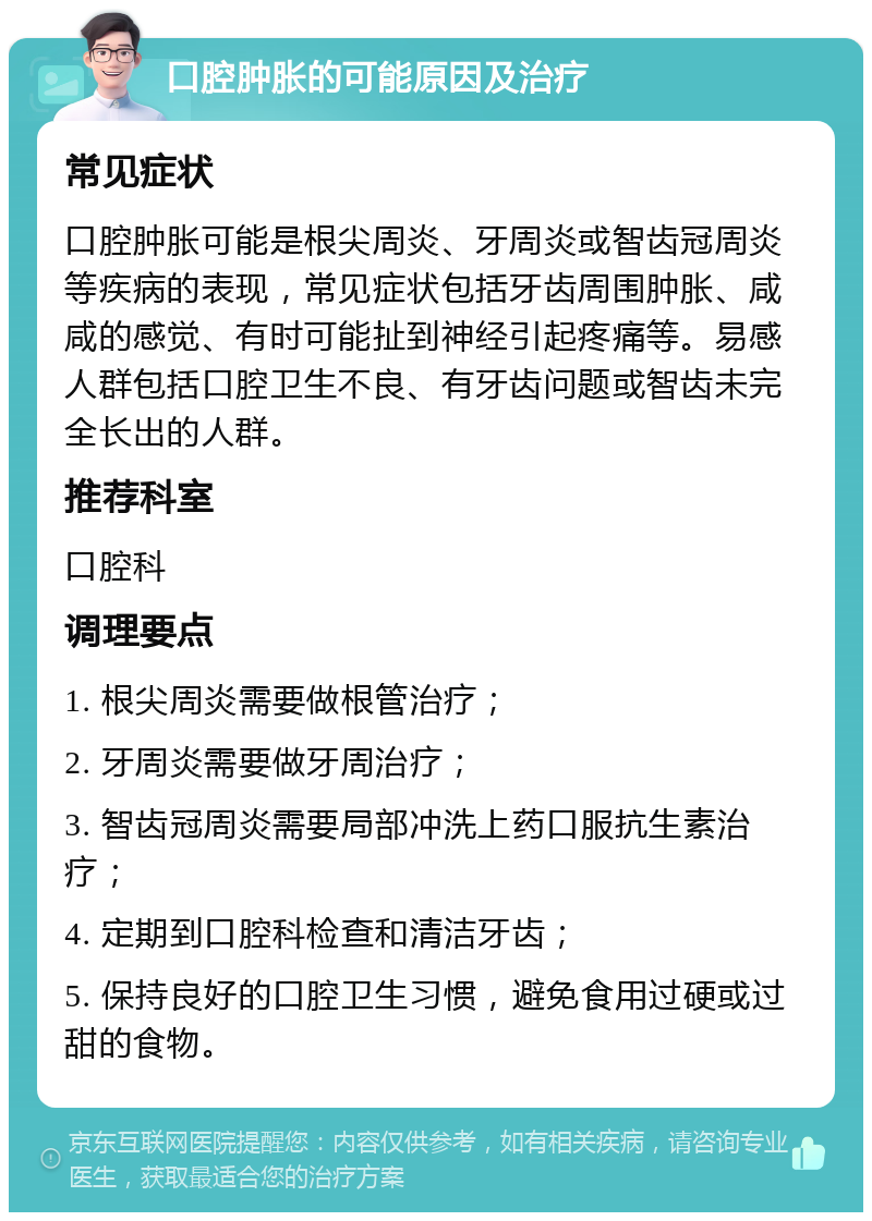 口腔肿胀的可能原因及治疗 常见症状 口腔肿胀可能是根尖周炎、牙周炎或智齿冠周炎等疾病的表现，常见症状包括牙齿周围肿胀、咸咸的感觉、有时可能扯到神经引起疼痛等。易感人群包括口腔卫生不良、有牙齿问题或智齿未完全长出的人群。 推荐科室 口腔科 调理要点 1. 根尖周炎需要做根管治疗； 2. 牙周炎需要做牙周治疗； 3. 智齿冠周炎需要局部冲洗上药口服抗生素治疗； 4. 定期到口腔科检查和清洁牙齿； 5. 保持良好的口腔卫生习惯，避免食用过硬或过甜的食物。