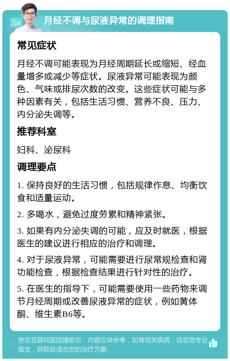 月经不调与尿液异常的调理指南 常见症状 月经不调可能表现为月经周期延长或缩短、经血量增多或减少等症状。尿液异常可能表现为颜色、气味或排尿次数的改变。这些症状可能与多种因素有关，包括生活习惯、营养不良、压力、内分泌失调等。 推荐科室 妇科、泌尿科 调理要点 1. 保持良好的生活习惯，包括规律作息、均衡饮食和适量运动。 2. 多喝水，避免过度劳累和精神紧张。 3. 如果有内分泌失调的可能，应及时就医，根据医生的建议进行相应的治疗和调理。 4. 对于尿液异常，可能需要进行尿常规检查和肾功能检查，根据检查结果进行针对性的治疗。 5. 在医生的指导下，可能需要使用一些药物来调节月经周期或改善尿液异常的症状，例如黄体酮、维生素B6等。