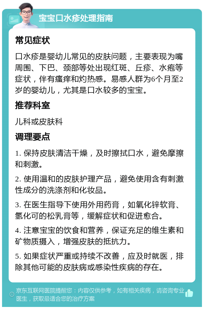 宝宝口水疹处理指南 常见症状 口水疹是婴幼儿常见的皮肤问题，主要表现为嘴周围、下巴、颈部等处出现红斑、丘疹、水疱等症状，伴有瘙痒和灼热感。易感人群为6个月至2岁的婴幼儿，尤其是口水较多的宝宝。 推荐科室 儿科或皮肤科 调理要点 1. 保持皮肤清洁干燥，及时擦拭口水，避免摩擦和刺激。 2. 使用温和的皮肤护理产品，避免使用含有刺激性成分的洗涤剂和化妆品。 3. 在医生指导下使用外用药膏，如氧化锌软膏、氢化可的松乳膏等，缓解症状和促进愈合。 4. 注意宝宝的饮食和营养，保证充足的维生素和矿物质摄入，增强皮肤的抵抗力。 5. 如果症状严重或持续不改善，应及时就医，排除其他可能的皮肤病或感染性疾病的存在。