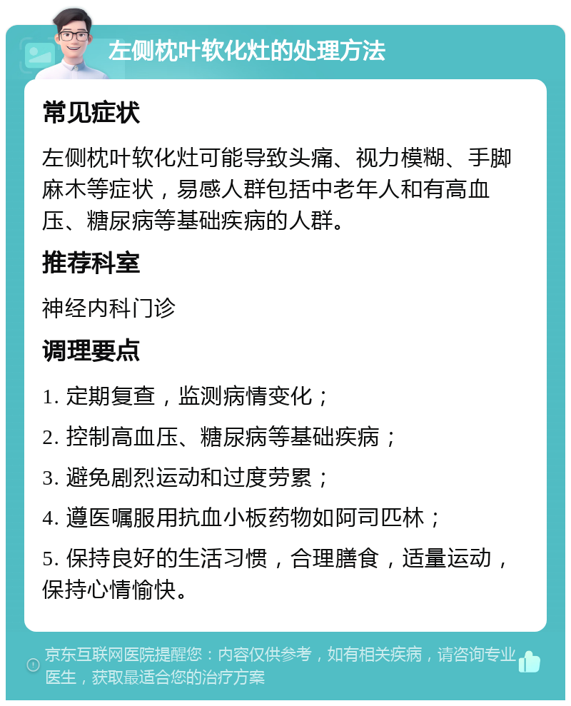 左侧枕叶软化灶的处理方法 常见症状 左侧枕叶软化灶可能导致头痛、视力模糊、手脚麻木等症状，易感人群包括中老年人和有高血压、糖尿病等基础疾病的人群。 推荐科室 神经内科门诊 调理要点 1. 定期复查，监测病情变化； 2. 控制高血压、糖尿病等基础疾病； 3. 避免剧烈运动和过度劳累； 4. 遵医嘱服用抗血小板药物如阿司匹林； 5. 保持良好的生活习惯，合理膳食，适量运动，保持心情愉快。