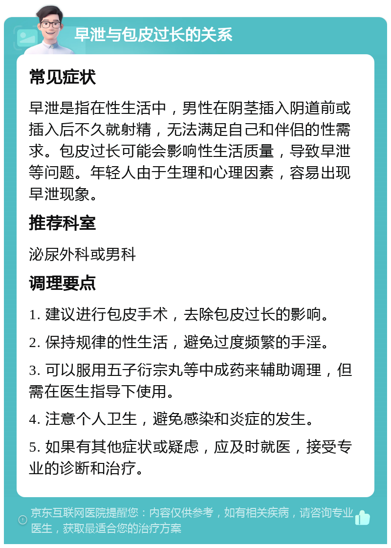 早泄与包皮过长的关系 常见症状 早泄是指在性生活中，男性在阴茎插入阴道前或插入后不久就射精，无法满足自己和伴侣的性需求。包皮过长可能会影响性生活质量，导致早泄等问题。年轻人由于生理和心理因素，容易出现早泄现象。 推荐科室 泌尿外科或男科 调理要点 1. 建议进行包皮手术，去除包皮过长的影响。 2. 保持规律的性生活，避免过度频繁的手淫。 3. 可以服用五子衍宗丸等中成药来辅助调理，但需在医生指导下使用。 4. 注意个人卫生，避免感染和炎症的发生。 5. 如果有其他症状或疑虑，应及时就医，接受专业的诊断和治疗。