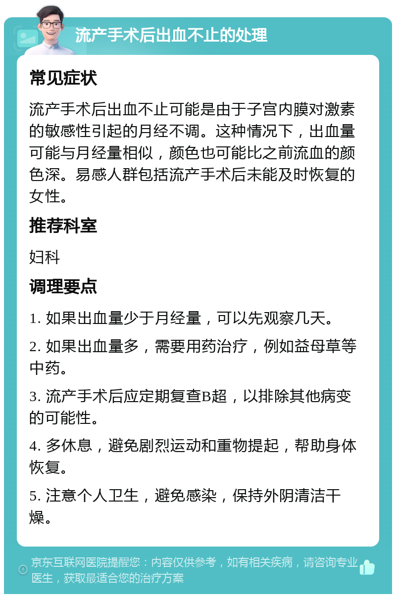 流产手术后出血不止的处理 常见症状 流产手术后出血不止可能是由于子宫内膜对激素的敏感性引起的月经不调。这种情况下，出血量可能与月经量相似，颜色也可能比之前流血的颜色深。易感人群包括流产手术后未能及时恢复的女性。 推荐科室 妇科 调理要点 1. 如果出血量少于月经量，可以先观察几天。 2. 如果出血量多，需要用药治疗，例如益母草等中药。 3. 流产手术后应定期复查B超，以排除其他病变的可能性。 4. 多休息，避免剧烈运动和重物提起，帮助身体恢复。 5. 注意个人卫生，避免感染，保持外阴清洁干燥。