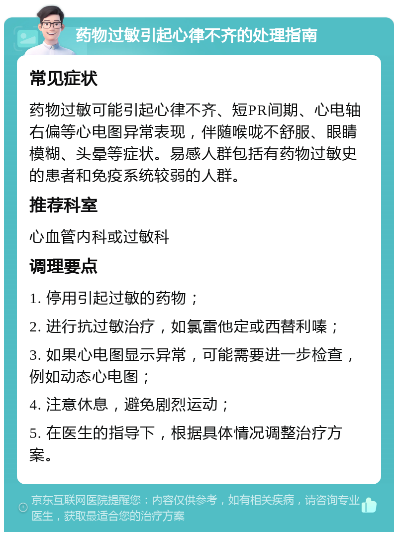 药物过敏引起心律不齐的处理指南 常见症状 药物过敏可能引起心律不齐、短PR间期、心电轴右偏等心电图异常表现，伴随喉咙不舒服、眼睛模糊、头晕等症状。易感人群包括有药物过敏史的患者和免疫系统较弱的人群。 推荐科室 心血管内科或过敏科 调理要点 1. 停用引起过敏的药物； 2. 进行抗过敏治疗，如氯雷他定或西替利嗪； 3. 如果心电图显示异常，可能需要进一步检查，例如动态心电图； 4. 注意休息，避免剧烈运动； 5. 在医生的指导下，根据具体情况调整治疗方案。