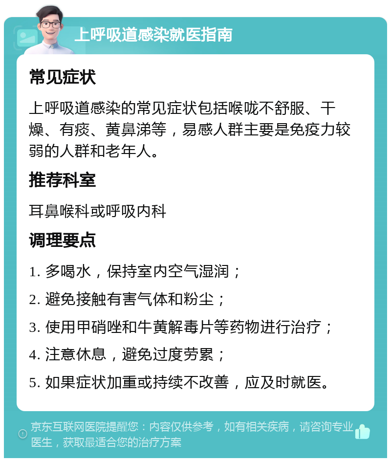 上呼吸道感染就医指南 常见症状 上呼吸道感染的常见症状包括喉咙不舒服、干燥、有痰、黄鼻涕等，易感人群主要是免疫力较弱的人群和老年人。 推荐科室 耳鼻喉科或呼吸内科 调理要点 1. 多喝水，保持室内空气湿润； 2. 避免接触有害气体和粉尘； 3. 使用甲硝唑和牛黄解毒片等药物进行治疗； 4. 注意休息，避免过度劳累； 5. 如果症状加重或持续不改善，应及时就医。