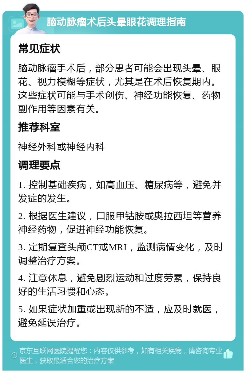 脑动脉瘤术后头晕眼花调理指南 常见症状 脑动脉瘤手术后，部分患者可能会出现头晕、眼花、视力模糊等症状，尤其是在术后恢复期内。这些症状可能与手术创伤、神经功能恢复、药物副作用等因素有关。 推荐科室 神经外科或神经内科 调理要点 1. 控制基础疾病，如高血压、糖尿病等，避免并发症的发生。 2. 根据医生建议，口服甲钴胺或奥拉西坦等营养神经药物，促进神经功能恢复。 3. 定期复查头颅CT或MRI，监测病情变化，及时调整治疗方案。 4. 注意休息，避免剧烈运动和过度劳累，保持良好的生活习惯和心态。 5. 如果症状加重或出现新的不适，应及时就医，避免延误治疗。