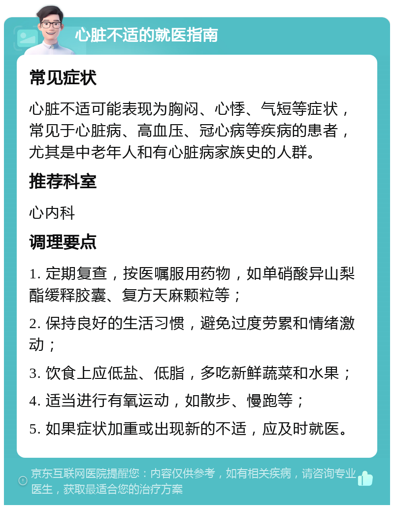 心脏不适的就医指南 常见症状 心脏不适可能表现为胸闷、心悸、气短等症状，常见于心脏病、高血压、冠心病等疾病的患者，尤其是中老年人和有心脏病家族史的人群。 推荐科室 心内科 调理要点 1. 定期复查，按医嘱服用药物，如单硝酸异山梨酯缓释胶囊、复方天麻颗粒等； 2. 保持良好的生活习惯，避免过度劳累和情绪激动； 3. 饮食上应低盐、低脂，多吃新鲜蔬菜和水果； 4. 适当进行有氧运动，如散步、慢跑等； 5. 如果症状加重或出现新的不适，应及时就医。