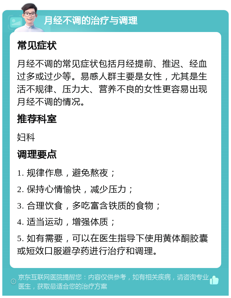 月经不调的治疗与调理 常见症状 月经不调的常见症状包括月经提前、推迟、经血过多或过少等。易感人群主要是女性，尤其是生活不规律、压力大、营养不良的女性更容易出现月经不调的情况。 推荐科室 妇科 调理要点 1. 规律作息，避免熬夜； 2. 保持心情愉快，减少压力； 3. 合理饮食，多吃富含铁质的食物； 4. 适当运动，增强体质； 5. 如有需要，可以在医生指导下使用黄体酮胶囊或短效口服避孕药进行治疗和调理。