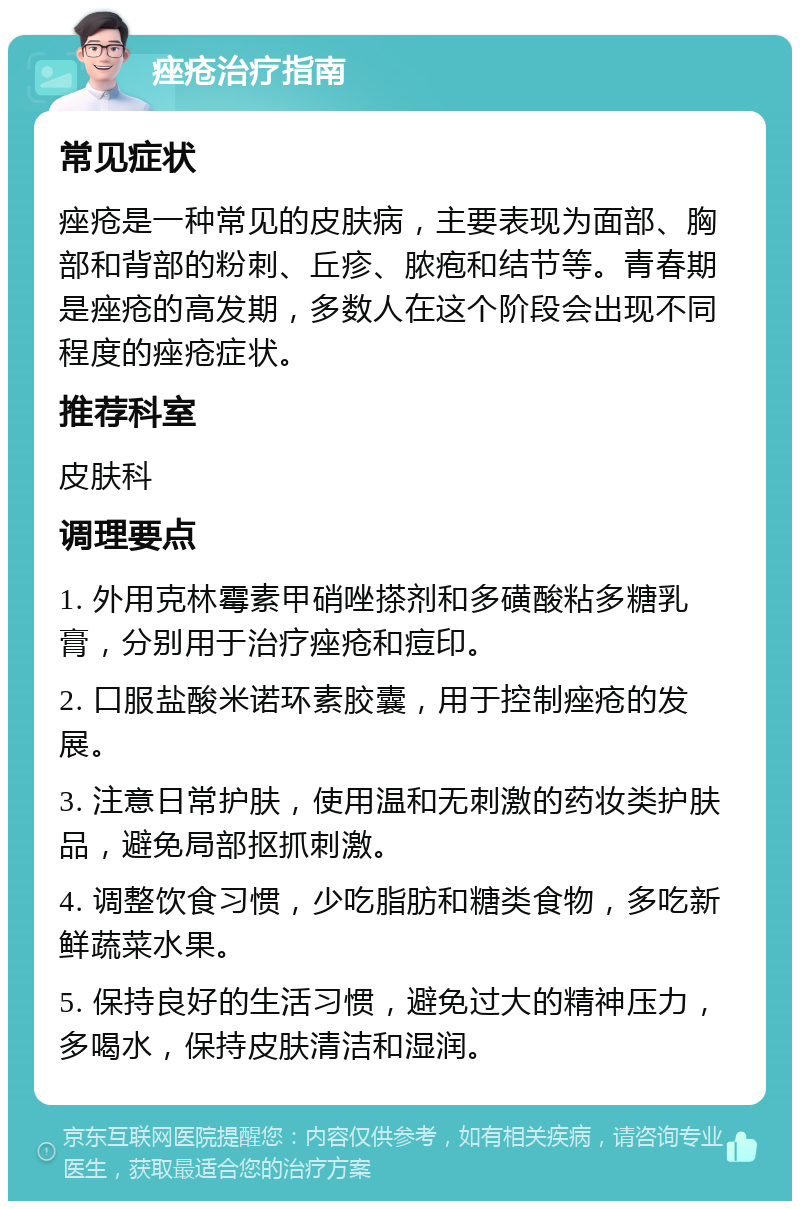 痤疮治疗指南 常见症状 痤疮是一种常见的皮肤病，主要表现为面部、胸部和背部的粉刺、丘疹、脓疱和结节等。青春期是痤疮的高发期，多数人在这个阶段会出现不同程度的痤疮症状。 推荐科室 皮肤科 调理要点 1. 外用克林霉素甲硝唑搽剂和多磺酸粘多糖乳膏，分别用于治疗痤疮和痘印。 2. 口服盐酸米诺环素胶囊，用于控制痤疮的发展。 3. 注意日常护肤，使用温和无刺激的药妆类护肤品，避免局部抠抓刺激。 4. 调整饮食习惯，少吃脂肪和糖类食物，多吃新鲜蔬菜水果。 5. 保持良好的生活习惯，避免过大的精神压力，多喝水，保持皮肤清洁和湿润。