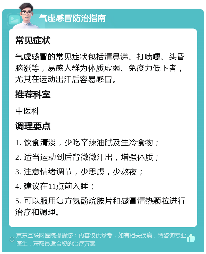 气虚感冒防治指南 常见症状 气虚感冒的常见症状包括清鼻涕、打喷嚏、头昏脑涨等，易感人群为体质虚弱、免疫力低下者，尤其在运动出汗后容易感冒。 推荐科室 中医科 调理要点 1. 饮食清淡，少吃辛辣油腻及生冷食物； 2. 适当运动到后背微微汗出，增强体质； 3. 注意情绪调节，少思虑，少熬夜； 4. 建议在11点前入睡； 5. 可以服用复方氨酚烷胺片和感冒清热颗粒进行治疗和调理。