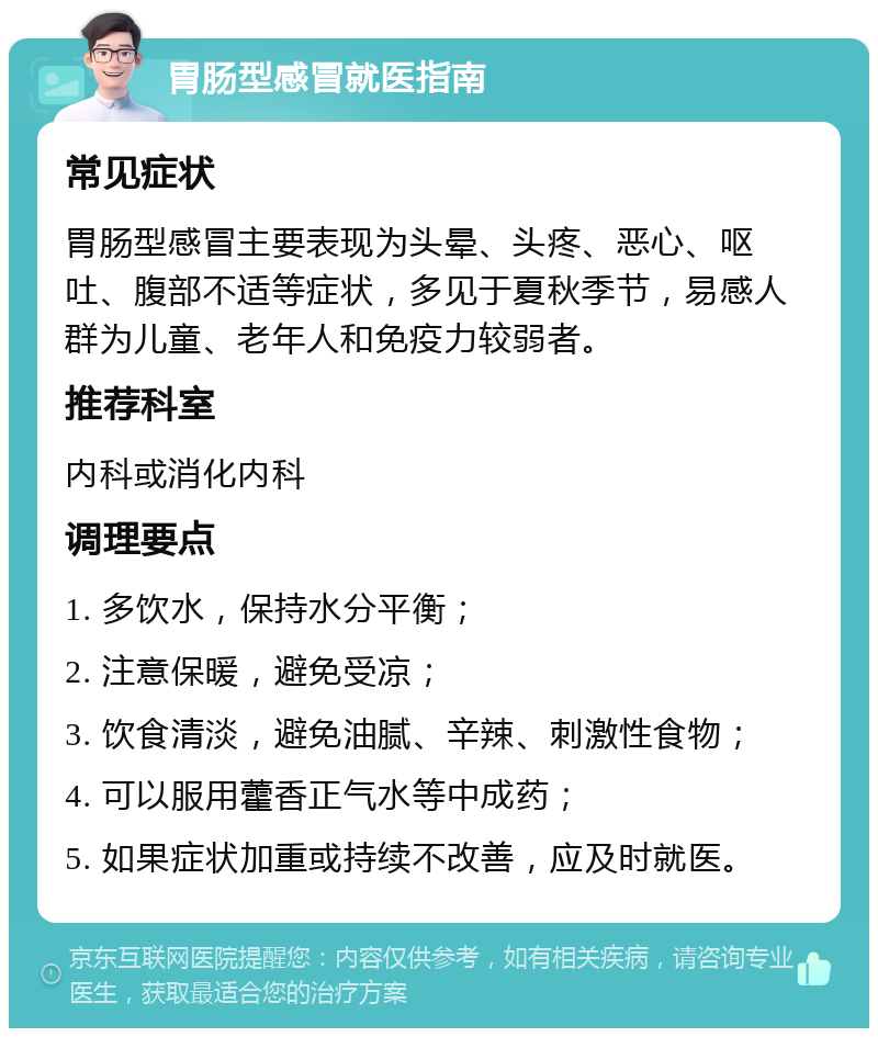 胃肠型感冒就医指南 常见症状 胃肠型感冒主要表现为头晕、头疼、恶心、呕吐、腹部不适等症状，多见于夏秋季节，易感人群为儿童、老年人和免疫力较弱者。 推荐科室 内科或消化内科 调理要点 1. 多饮水，保持水分平衡； 2. 注意保暖，避免受凉； 3. 饮食清淡，避免油腻、辛辣、刺激性食物； 4. 可以服用藿香正气水等中成药； 5. 如果症状加重或持续不改善，应及时就医。