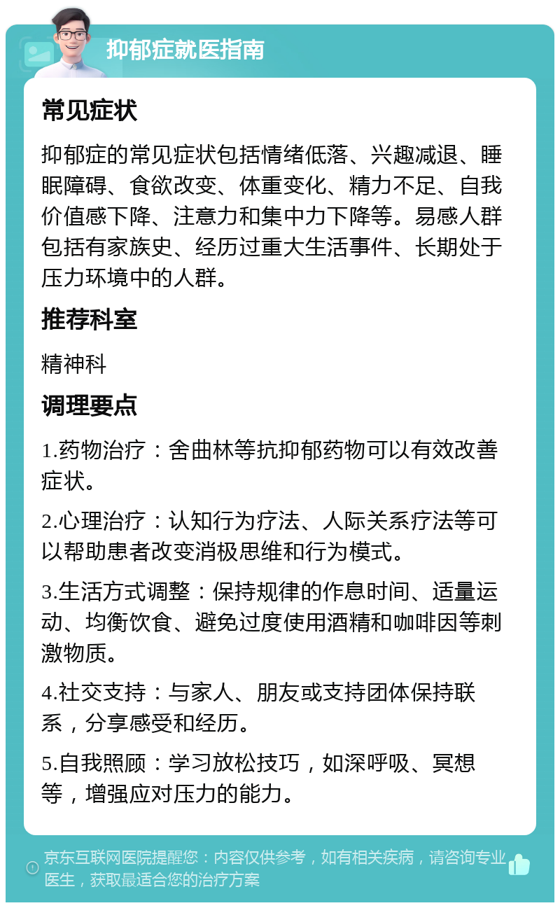 抑郁症就医指南 常见症状 抑郁症的常见症状包括情绪低落、兴趣减退、睡眠障碍、食欲改变、体重变化、精力不足、自我价值感下降、注意力和集中力下降等。易感人群包括有家族史、经历过重大生活事件、长期处于压力环境中的人群。 推荐科室 精神科 调理要点 1.药物治疗：舍曲林等抗抑郁药物可以有效改善症状。 2.心理治疗：认知行为疗法、人际关系疗法等可以帮助患者改变消极思维和行为模式。 3.生活方式调整：保持规律的作息时间、适量运动、均衡饮食、避免过度使用酒精和咖啡因等刺激物质。 4.社交支持：与家人、朋友或支持团体保持联系，分享感受和经历。 5.自我照顾：学习放松技巧，如深呼吸、冥想等，增强应对压力的能力。