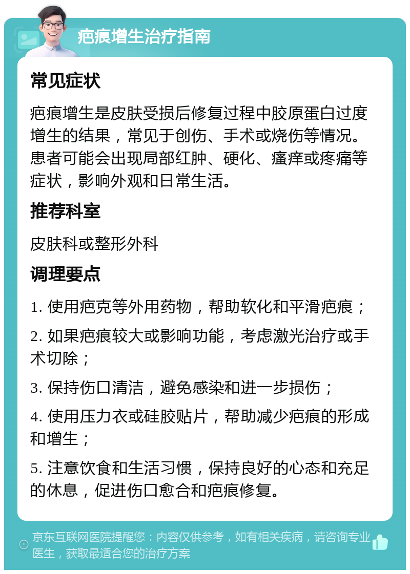 疤痕增生治疗指南 常见症状 疤痕增生是皮肤受损后修复过程中胶原蛋白过度增生的结果，常见于创伤、手术或烧伤等情况。患者可能会出现局部红肿、硬化、瘙痒或疼痛等症状，影响外观和日常生活。 推荐科室 皮肤科或整形外科 调理要点 1. 使用疤克等外用药物，帮助软化和平滑疤痕； 2. 如果疤痕较大或影响功能，考虑激光治疗或手术切除； 3. 保持伤口清洁，避免感染和进一步损伤； 4. 使用压力衣或硅胶贴片，帮助减少疤痕的形成和增生； 5. 注意饮食和生活习惯，保持良好的心态和充足的休息，促进伤口愈合和疤痕修复。