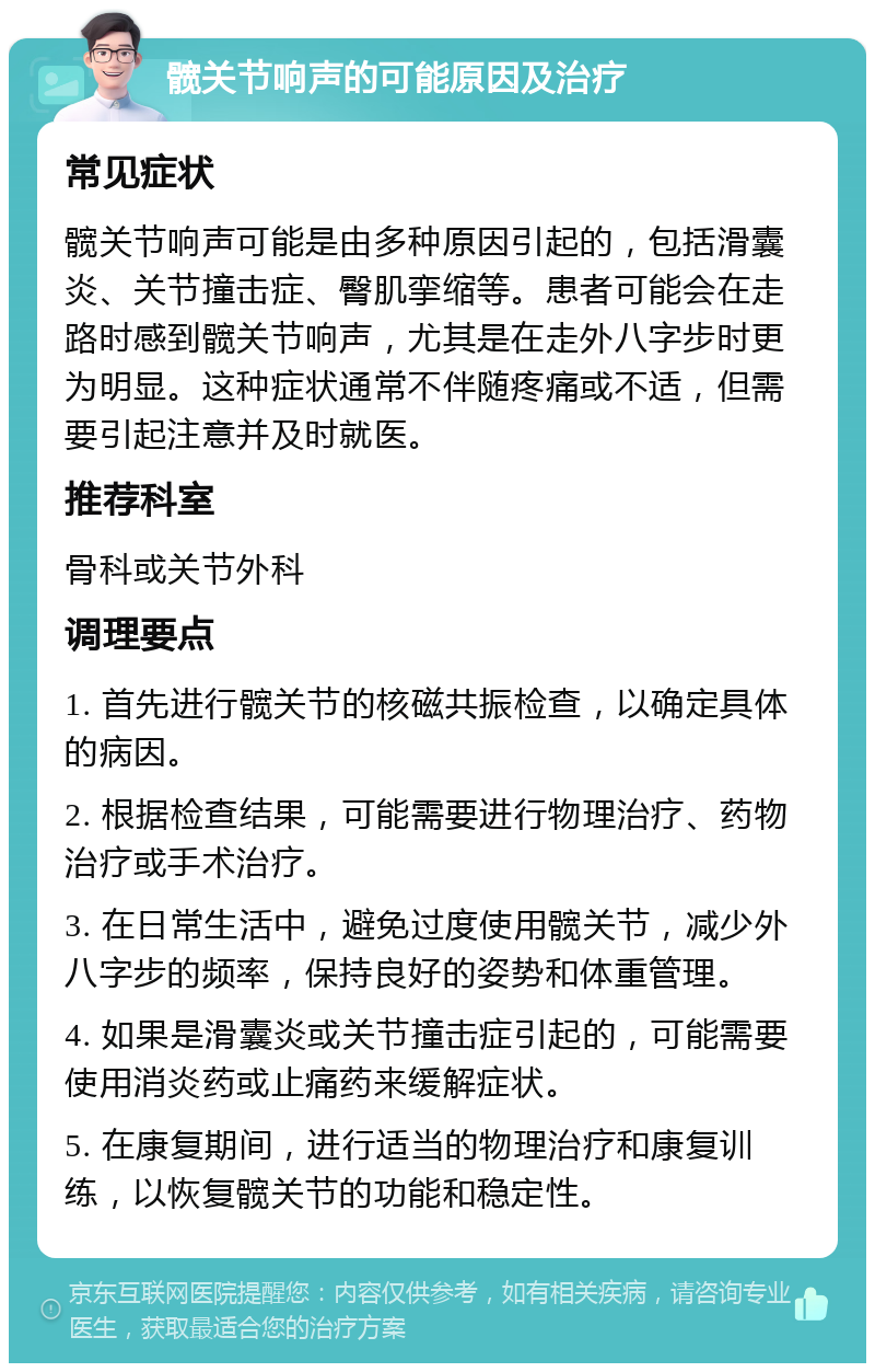 髋关节响声的可能原因及治疗 常见症状 髋关节响声可能是由多种原因引起的，包括滑囊炎、关节撞击症、臀肌挛缩等。患者可能会在走路时感到髋关节响声，尤其是在走外八字步时更为明显。这种症状通常不伴随疼痛或不适，但需要引起注意并及时就医。 推荐科室 骨科或关节外科 调理要点 1. 首先进行髋关节的核磁共振检查，以确定具体的病因。 2. 根据检查结果，可能需要进行物理治疗、药物治疗或手术治疗。 3. 在日常生活中，避免过度使用髋关节，减少外八字步的频率，保持良好的姿势和体重管理。 4. 如果是滑囊炎或关节撞击症引起的，可能需要使用消炎药或止痛药来缓解症状。 5. 在康复期间，进行适当的物理治疗和康复训练，以恢复髋关节的功能和稳定性。