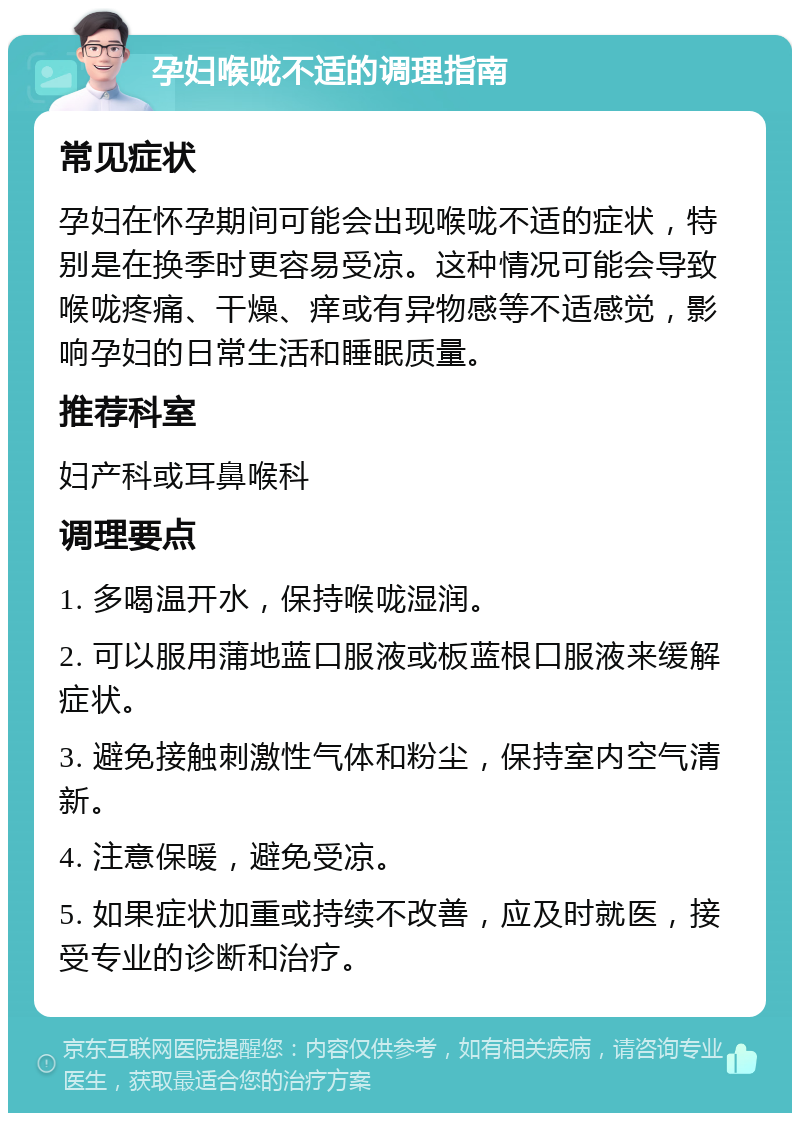 孕妇喉咙不适的调理指南 常见症状 孕妇在怀孕期间可能会出现喉咙不适的症状，特别是在换季时更容易受凉。这种情况可能会导致喉咙疼痛、干燥、痒或有异物感等不适感觉，影响孕妇的日常生活和睡眠质量。 推荐科室 妇产科或耳鼻喉科 调理要点 1. 多喝温开水，保持喉咙湿润。 2. 可以服用蒲地蓝口服液或板蓝根口服液来缓解症状。 3. 避免接触刺激性气体和粉尘，保持室内空气清新。 4. 注意保暖，避免受凉。 5. 如果症状加重或持续不改善，应及时就医，接受专业的诊断和治疗。