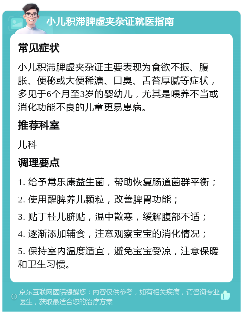 小儿积滞脾虚夹杂证就医指南 常见症状 小儿积滞脾虚夹杂证主要表现为食欲不振、腹胀、便秘或大便稀溏、口臭、舌苔厚腻等症状，多见于6个月至3岁的婴幼儿，尤其是喂养不当或消化功能不良的儿童更易患病。 推荐科室 儿科 调理要点 1. 给予常乐康益生菌，帮助恢复肠道菌群平衡； 2. 使用醒脾养儿颗粒，改善脾胃功能； 3. 贴丁桂儿脐贴，温中散寒，缓解腹部不适； 4. 逐渐添加辅食，注意观察宝宝的消化情况； 5. 保持室内温度适宜，避免宝宝受凉，注意保暖和卫生习惯。