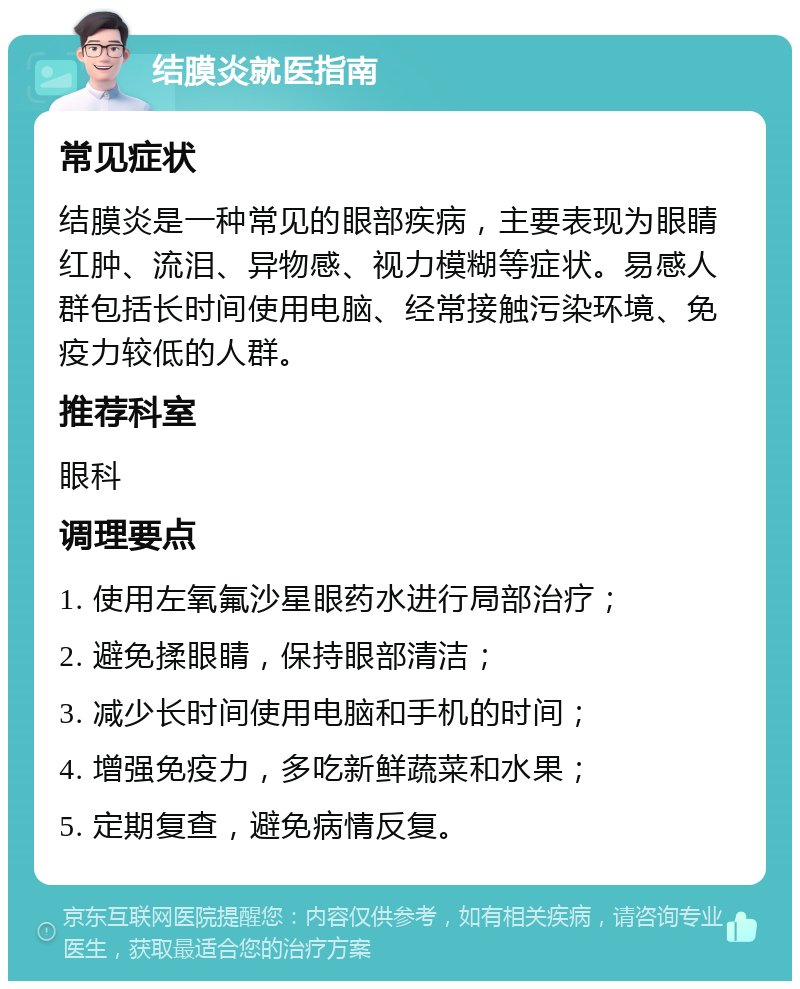 结膜炎就医指南 常见症状 结膜炎是一种常见的眼部疾病，主要表现为眼睛红肿、流泪、异物感、视力模糊等症状。易感人群包括长时间使用电脑、经常接触污染环境、免疫力较低的人群。 推荐科室 眼科 调理要点 1. 使用左氧氟沙星眼药水进行局部治疗； 2. 避免揉眼睛，保持眼部清洁； 3. 减少长时间使用电脑和手机的时间； 4. 增强免疫力，多吃新鲜蔬菜和水果； 5. 定期复查，避免病情反复。