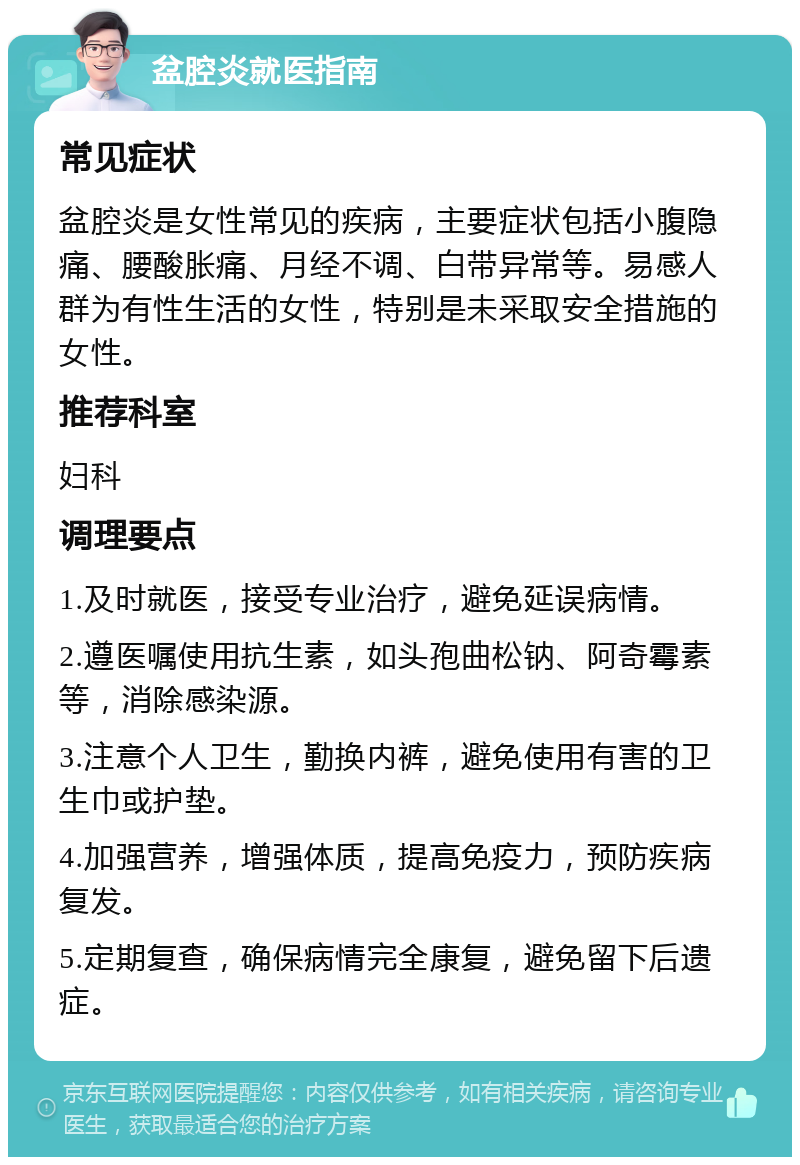 盆腔炎就医指南 常见症状 盆腔炎是女性常见的疾病，主要症状包括小腹隐痛、腰酸胀痛、月经不调、白带异常等。易感人群为有性生活的女性，特别是未采取安全措施的女性。 推荐科室 妇科 调理要点 1.及时就医，接受专业治疗，避免延误病情。 2.遵医嘱使用抗生素，如头孢曲松钠、阿奇霉素等，消除感染源。 3.注意个人卫生，勤换内裤，避免使用有害的卫生巾或护垫。 4.加强营养，增强体质，提高免疫力，预防疾病复发。 5.定期复查，确保病情完全康复，避免留下后遗症。