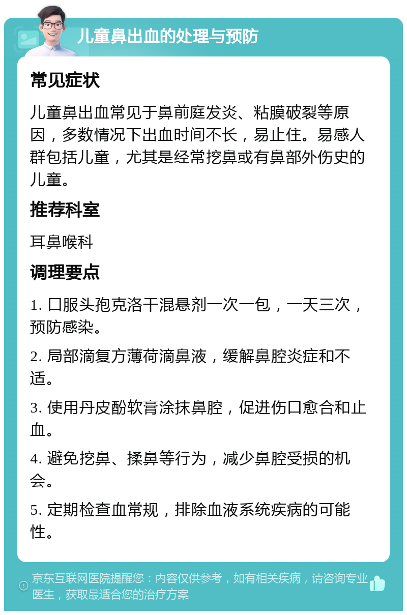 儿童鼻出血的处理与预防 常见症状 儿童鼻出血常见于鼻前庭发炎、粘膜破裂等原因，多数情况下出血时间不长，易止住。易感人群包括儿童，尤其是经常挖鼻或有鼻部外伤史的儿童。 推荐科室 耳鼻喉科 调理要点 1. 口服头孢克洛干混悬剂一次一包，一天三次，预防感染。 2. 局部滴复方薄荷滴鼻液，缓解鼻腔炎症和不适。 3. 使用丹皮酚软膏涂抹鼻腔，促进伤口愈合和止血。 4. 避免挖鼻、揉鼻等行为，减少鼻腔受损的机会。 5. 定期检查血常规，排除血液系统疾病的可能性。