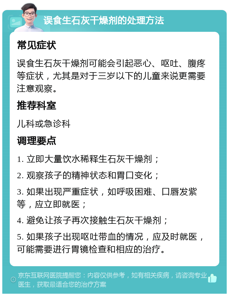 误食生石灰干燥剂的处理方法 常见症状 误食生石灰干燥剂可能会引起恶心、呕吐、腹疼等症状，尤其是对于三岁以下的儿童来说更需要注意观察。 推荐科室 儿科或急诊科 调理要点 1. 立即大量饮水稀释生石灰干燥剂； 2. 观察孩子的精神状态和胃口变化； 3. 如果出现严重症状，如呼吸困难、口唇发紫等，应立即就医； 4. 避免让孩子再次接触生石灰干燥剂； 5. 如果孩子出现呕吐带血的情况，应及时就医，可能需要进行胃镜检查和相应的治疗。