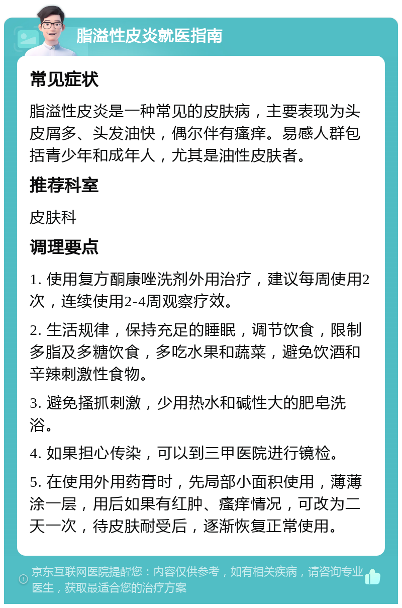 脂溢性皮炎就医指南 常见症状 脂溢性皮炎是一种常见的皮肤病，主要表现为头皮屑多、头发油快，偶尔伴有瘙痒。易感人群包括青少年和成年人，尤其是油性皮肤者。 推荐科室 皮肤科 调理要点 1. 使用复方酮康唑洗剂外用治疗，建议每周使用2次，连续使用2-4周观察疗效。 2. 生活规律，保持充足的睡眠，调节饮食，限制多脂及多糖饮食，多吃水果和蔬菜，避免饮酒和辛辣刺激性食物。 3. 避免搔抓刺激，少用热水和碱性大的肥皂洗浴。 4. 如果担心传染，可以到三甲医院进行镜检。 5. 在使用外用药膏时，先局部小面积使用，薄薄涂一层，用后如果有红肿、瘙痒情况，可改为二天一次，待皮肤耐受后，逐渐恢复正常使用。