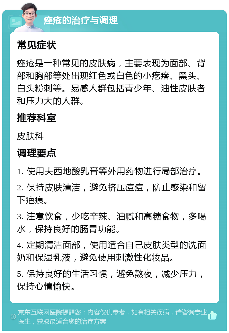 痤疮的治疗与调理 常见症状 痤疮是一种常见的皮肤病，主要表现为面部、背部和胸部等处出现红色或白色的小疙瘩、黑头、白头粉刺等。易感人群包括青少年、油性皮肤者和压力大的人群。 推荐科室 皮肤科 调理要点 1. 使用夫西地酸乳膏等外用药物进行局部治疗。 2. 保持皮肤清洁，避免挤压痘痘，防止感染和留下疤痕。 3. 注意饮食，少吃辛辣、油腻和高糖食物，多喝水，保持良好的肠胃功能。 4. 定期清洁面部，使用适合自己皮肤类型的洗面奶和保湿乳液，避免使用刺激性化妆品。 5. 保持良好的生活习惯，避免熬夜，减少压力，保持心情愉快。