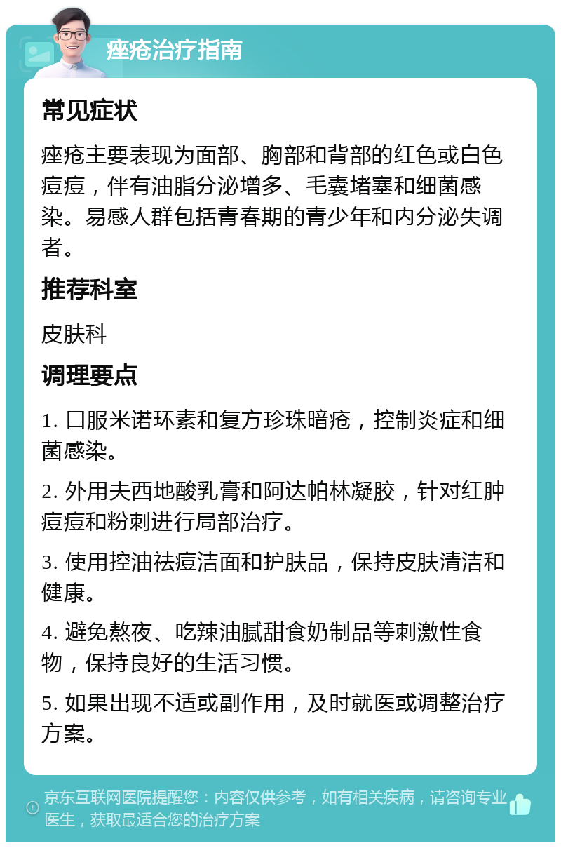 痤疮治疗指南 常见症状 痤疮主要表现为面部、胸部和背部的红色或白色痘痘，伴有油脂分泌增多、毛囊堵塞和细菌感染。易感人群包括青春期的青少年和内分泌失调者。 推荐科室 皮肤科 调理要点 1. 口服米诺环素和复方珍珠暗疮，控制炎症和细菌感染。 2. 外用夫西地酸乳膏和阿达帕林凝胶，针对红肿痘痘和粉刺进行局部治疗。 3. 使用控油祛痘洁面和护肤品，保持皮肤清洁和健康。 4. 避免熬夜、吃辣油腻甜食奶制品等刺激性食物，保持良好的生活习惯。 5. 如果出现不适或副作用，及时就医或调整治疗方案。