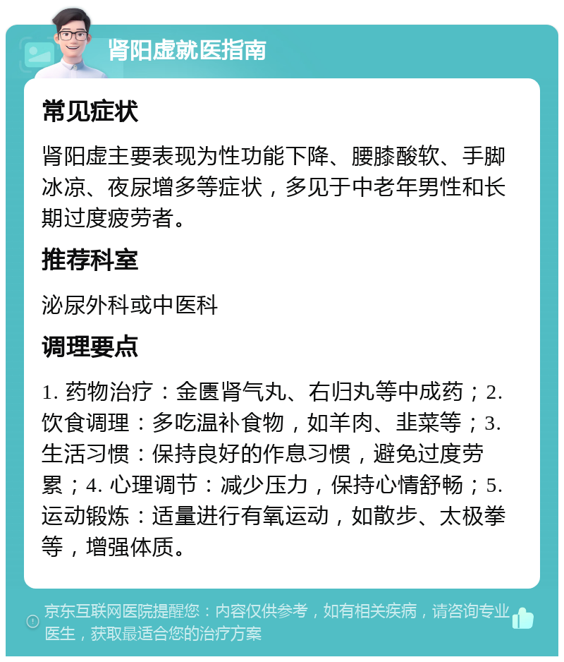 肾阳虚就医指南 常见症状 肾阳虚主要表现为性功能下降、腰膝酸软、手脚冰凉、夜尿增多等症状，多见于中老年男性和长期过度疲劳者。 推荐科室 泌尿外科或中医科 调理要点 1. 药物治疗：金匮肾气丸、右归丸等中成药；2. 饮食调理：多吃温补食物，如羊肉、韭菜等；3. 生活习惯：保持良好的作息习惯，避免过度劳累；4. 心理调节：减少压力，保持心情舒畅；5. 运动锻炼：适量进行有氧运动，如散步、太极拳等，增强体质。