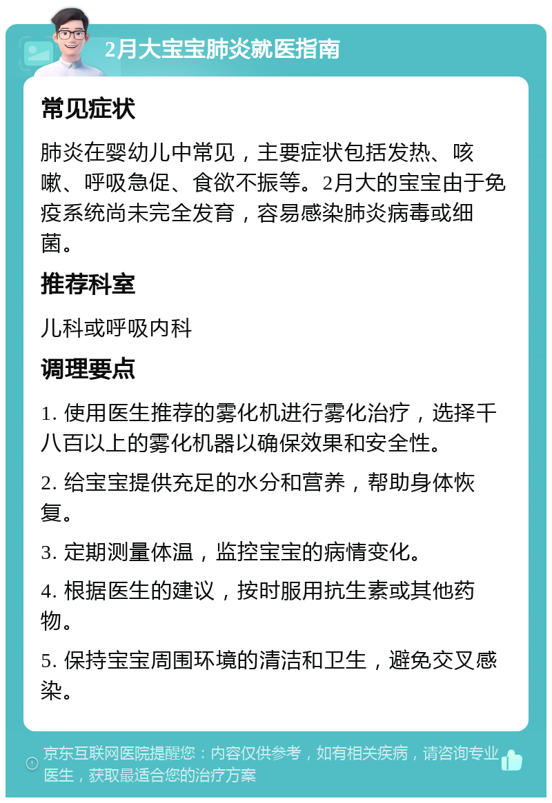 2月大宝宝肺炎就医指南 常见症状 肺炎在婴幼儿中常见，主要症状包括发热、咳嗽、呼吸急促、食欲不振等。2月大的宝宝由于免疫系统尚未完全发育，容易感染肺炎病毒或细菌。 推荐科室 儿科或呼吸内科 调理要点 1. 使用医生推荐的雾化机进行雾化治疗，选择千八百以上的雾化机器以确保效果和安全性。 2. 给宝宝提供充足的水分和营养，帮助身体恢复。 3. 定期测量体温，监控宝宝的病情变化。 4. 根据医生的建议，按时服用抗生素或其他药物。 5. 保持宝宝周围环境的清洁和卫生，避免交叉感染。