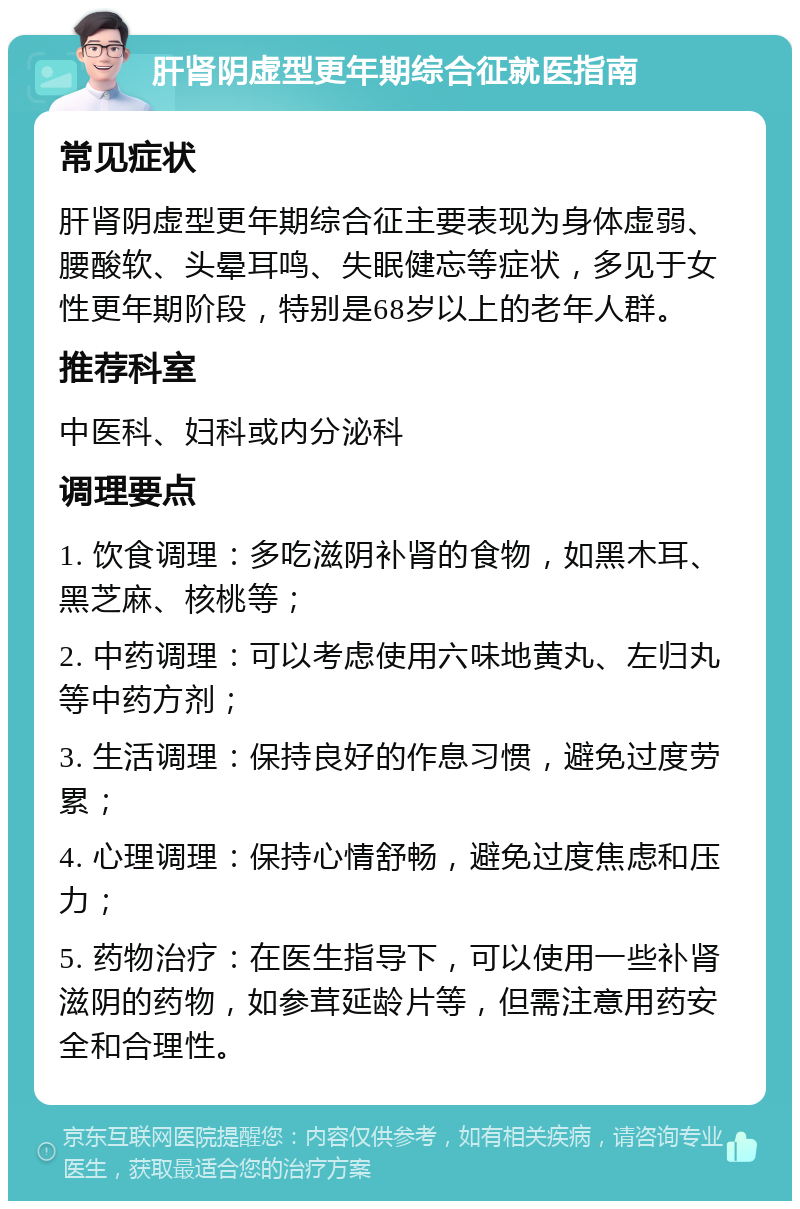 肝肾阴虚型更年期综合征就医指南 常见症状 肝肾阴虚型更年期综合征主要表现为身体虚弱、腰酸软、头晕耳鸣、失眠健忘等症状，多见于女性更年期阶段，特别是68岁以上的老年人群。 推荐科室 中医科、妇科或内分泌科 调理要点 1. 饮食调理：多吃滋阴补肾的食物，如黑木耳、黑芝麻、核桃等； 2. 中药调理：可以考虑使用六味地黄丸、左归丸等中药方剂； 3. 生活调理：保持良好的作息习惯，避免过度劳累； 4. 心理调理：保持心情舒畅，避免过度焦虑和压力； 5. 药物治疗：在医生指导下，可以使用一些补肾滋阴的药物，如参茸延龄片等，但需注意用药安全和合理性。