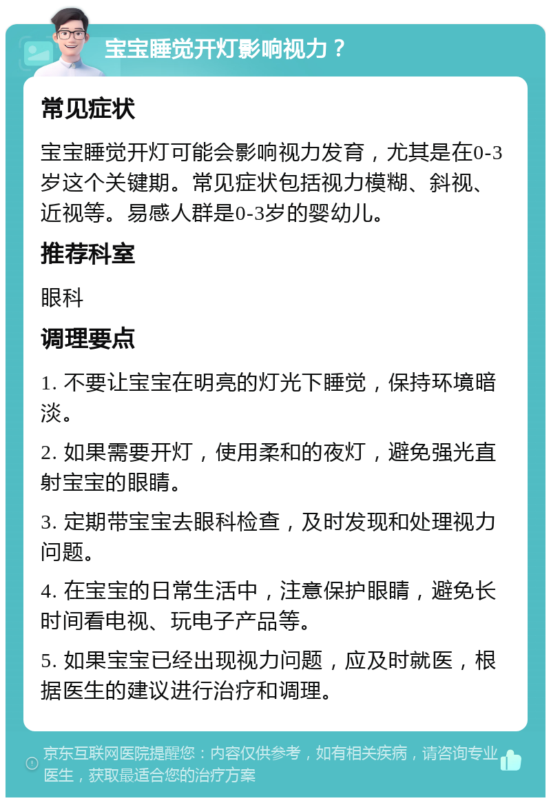 宝宝睡觉开灯影响视力？ 常见症状 宝宝睡觉开灯可能会影响视力发育，尤其是在0-3岁这个关键期。常见症状包括视力模糊、斜视、近视等。易感人群是0-3岁的婴幼儿。 推荐科室 眼科 调理要点 1. 不要让宝宝在明亮的灯光下睡觉，保持环境暗淡。 2. 如果需要开灯，使用柔和的夜灯，避免强光直射宝宝的眼睛。 3. 定期带宝宝去眼科检查，及时发现和处理视力问题。 4. 在宝宝的日常生活中，注意保护眼睛，避免长时间看电视、玩电子产品等。 5. 如果宝宝已经出现视力问题，应及时就医，根据医生的建议进行治疗和调理。