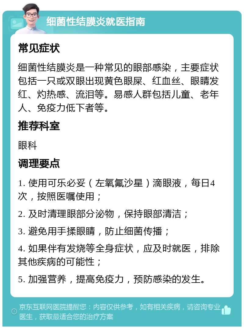 细菌性结膜炎就医指南 常见症状 细菌性结膜炎是一种常见的眼部感染，主要症状包括一只或双眼出现黄色眼屎、红血丝、眼睛发红、灼热感、流泪等。易感人群包括儿童、老年人、免疫力低下者等。 推荐科室 眼科 调理要点 1. 使用可乐必妥（左氧氟沙星）滴眼液，每日4次，按照医嘱使用； 2. 及时清理眼部分泌物，保持眼部清洁； 3. 避免用手揉眼睛，防止细菌传播； 4. 如果伴有发烧等全身症状，应及时就医，排除其他疾病的可能性； 5. 加强营养，提高免疫力，预防感染的发生。