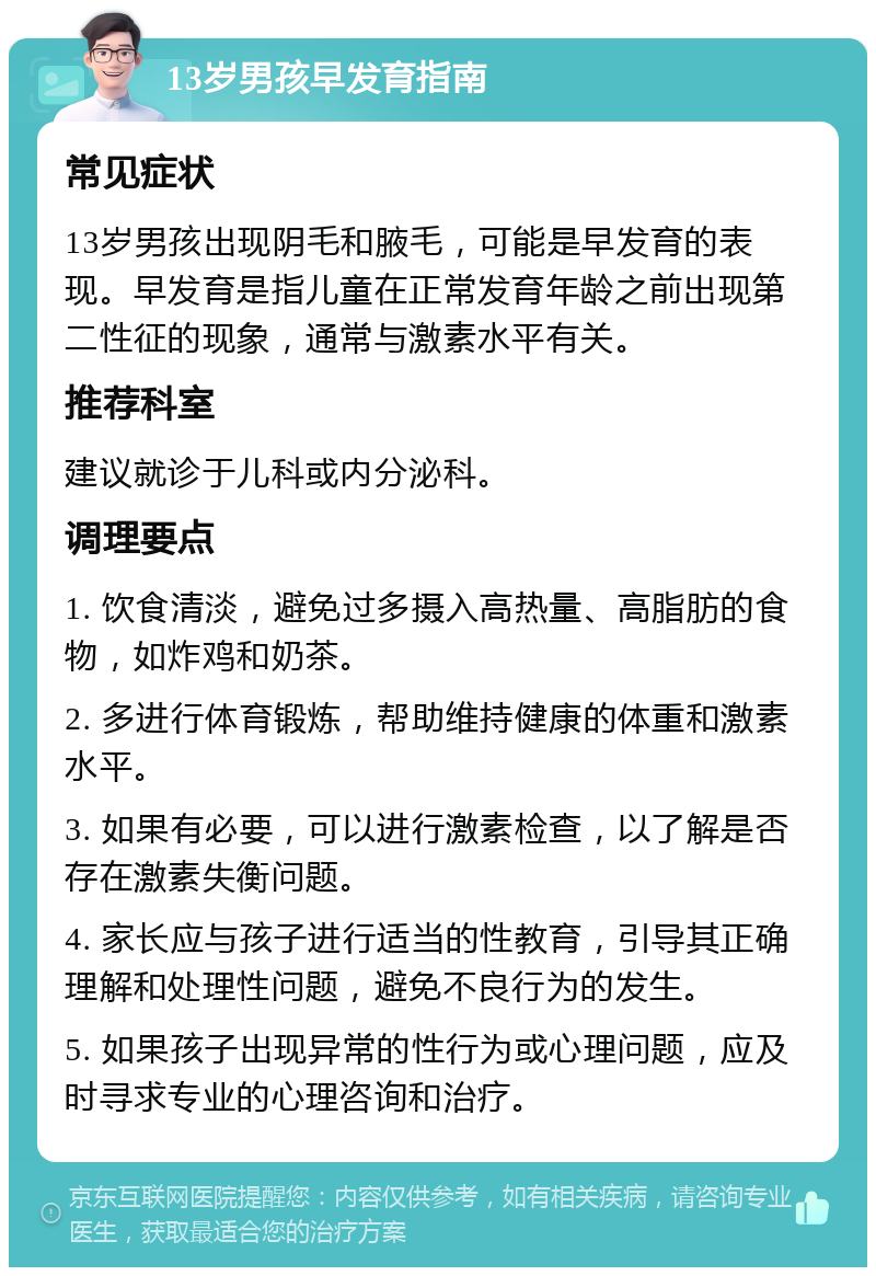 13岁男孩早发育指南 常见症状 13岁男孩出现阴毛和腋毛，可能是早发育的表现。早发育是指儿童在正常发育年龄之前出现第二性征的现象，通常与激素水平有关。 推荐科室 建议就诊于儿科或内分泌科。 调理要点 1. 饮食清淡，避免过多摄入高热量、高脂肪的食物，如炸鸡和奶茶。 2. 多进行体育锻炼，帮助维持健康的体重和激素水平。 3. 如果有必要，可以进行激素检查，以了解是否存在激素失衡问题。 4. 家长应与孩子进行适当的性教育，引导其正确理解和处理性问题，避免不良行为的发生。 5. 如果孩子出现异常的性行为或心理问题，应及时寻求专业的心理咨询和治疗。