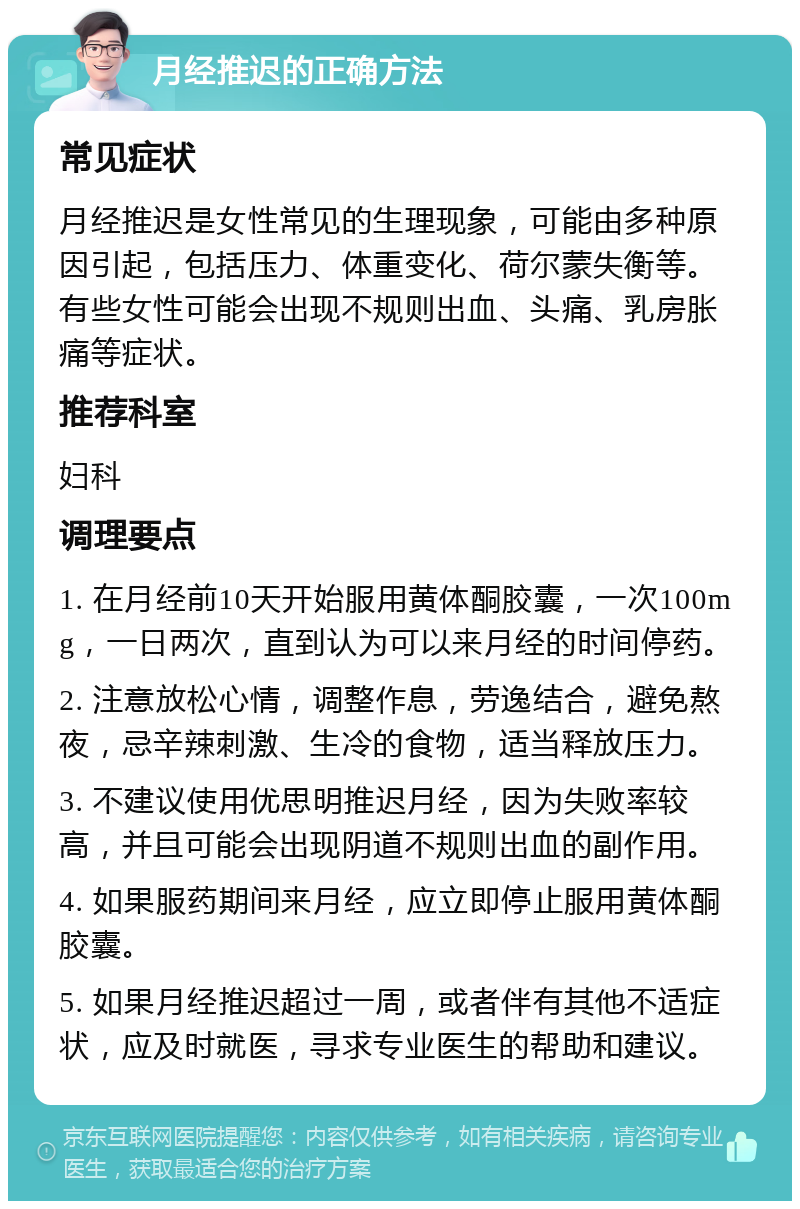 月经推迟的正确方法 常见症状 月经推迟是女性常见的生理现象，可能由多种原因引起，包括压力、体重变化、荷尔蒙失衡等。有些女性可能会出现不规则出血、头痛、乳房胀痛等症状。 推荐科室 妇科 调理要点 1. 在月经前10天开始服用黄体酮胶囊，一次100mg，一日两次，直到认为可以来月经的时间停药。 2. 注意放松心情，调整作息，劳逸结合，避免熬夜，忌辛辣刺激、生冷的食物，适当释放压力。 3. 不建议使用优思明推迟月经，因为失败率较高，并且可能会出现阴道不规则出血的副作用。 4. 如果服药期间来月经，应立即停止服用黄体酮胶囊。 5. 如果月经推迟超过一周，或者伴有其他不适症状，应及时就医，寻求专业医生的帮助和建议。