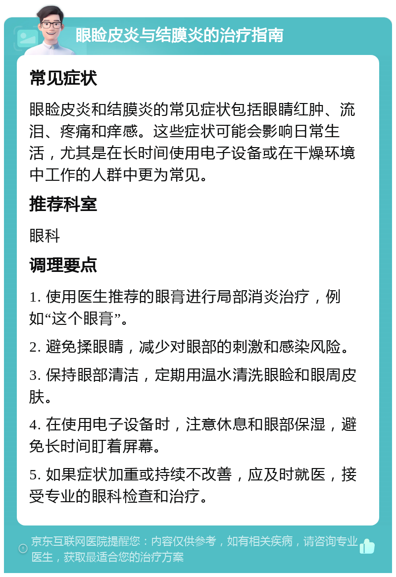 眼睑皮炎与结膜炎的治疗指南 常见症状 眼睑皮炎和结膜炎的常见症状包括眼睛红肿、流泪、疼痛和痒感。这些症状可能会影响日常生活，尤其是在长时间使用电子设备或在干燥环境中工作的人群中更为常见。 推荐科室 眼科 调理要点 1. 使用医生推荐的眼膏进行局部消炎治疗，例如“这个眼膏”。 2. 避免揉眼睛，减少对眼部的刺激和感染风险。 3. 保持眼部清洁，定期用温水清洗眼睑和眼周皮肤。 4. 在使用电子设备时，注意休息和眼部保湿，避免长时间盯着屏幕。 5. 如果症状加重或持续不改善，应及时就医，接受专业的眼科检查和治疗。