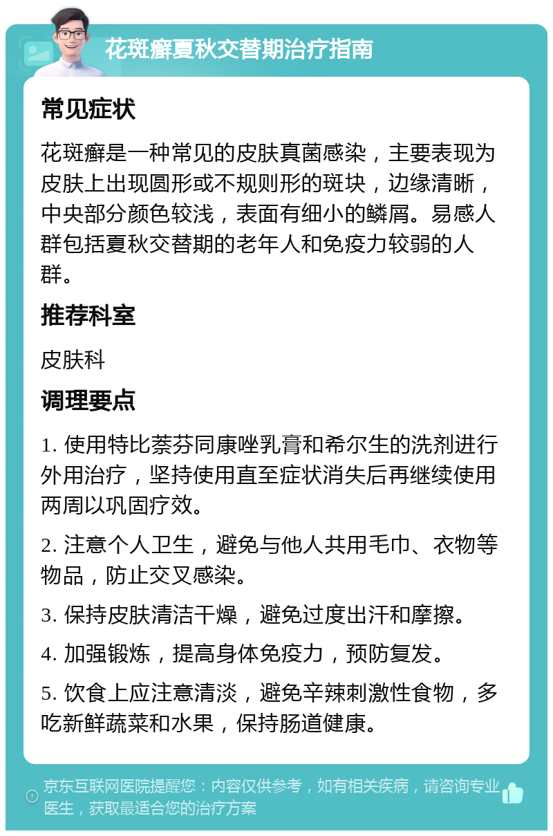 花斑癣夏秋交替期治疗指南 常见症状 花斑癣是一种常见的皮肤真菌感染，主要表现为皮肤上出现圆形或不规则形的斑块，边缘清晰，中央部分颜色较浅，表面有细小的鳞屑。易感人群包括夏秋交替期的老年人和免疫力较弱的人群。 推荐科室 皮肤科 调理要点 1. 使用特比萘芬同康唑乳膏和希尔生的洗剂进行外用治疗，坚持使用直至症状消失后再继续使用两周以巩固疗效。 2. 注意个人卫生，避免与他人共用毛巾、衣物等物品，防止交叉感染。 3. 保持皮肤清洁干燥，避免过度出汗和摩擦。 4. 加强锻炼，提高身体免疫力，预防复发。 5. 饮食上应注意清淡，避免辛辣刺激性食物，多吃新鲜蔬菜和水果，保持肠道健康。