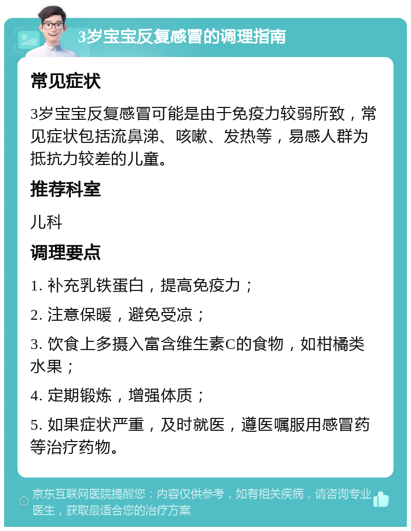 3岁宝宝反复感冒的调理指南 常见症状 3岁宝宝反复感冒可能是由于免疫力较弱所致，常见症状包括流鼻涕、咳嗽、发热等，易感人群为抵抗力较差的儿童。 推荐科室 儿科 调理要点 1. 补充乳铁蛋白，提高免疫力； 2. 注意保暖，避免受凉； 3. 饮食上多摄入富含维生素C的食物，如柑橘类水果； 4. 定期锻炼，增强体质； 5. 如果症状严重，及时就医，遵医嘱服用感冒药等治疗药物。