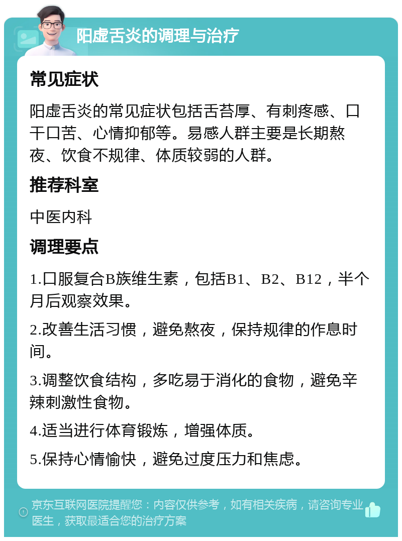 阳虚舌炎的调理与治疗 常见症状 阳虚舌炎的常见症状包括舌苔厚、有刺疼感、口干口苦、心情抑郁等。易感人群主要是长期熬夜、饮食不规律、体质较弱的人群。 推荐科室 中医内科 调理要点 1.口服复合B族维生素，包括B1、B2、B12，半个月后观察效果。 2.改善生活习惯，避免熬夜，保持规律的作息时间。 3.调整饮食结构，多吃易于消化的食物，避免辛辣刺激性食物。 4.适当进行体育锻炼，增强体质。 5.保持心情愉快，避免过度压力和焦虑。