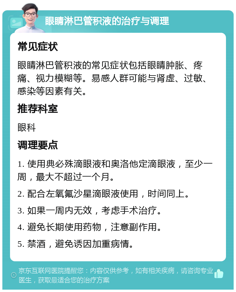 眼睛淋巴管积液的治疗与调理 常见症状 眼睛淋巴管积液的常见症状包括眼睛肿胀、疼痛、视力模糊等。易感人群可能与肾虚、过敏、感染等因素有关。 推荐科室 眼科 调理要点 1. 使用典必殊滴眼液和奥洛他定滴眼液，至少一周，最大不超过一个月。 2. 配合左氧氟沙星滴眼液使用，时间同上。 3. 如果一周内无效，考虑手术治疗。 4. 避免长期使用药物，注意副作用。 5. 禁酒，避免诱因加重病情。