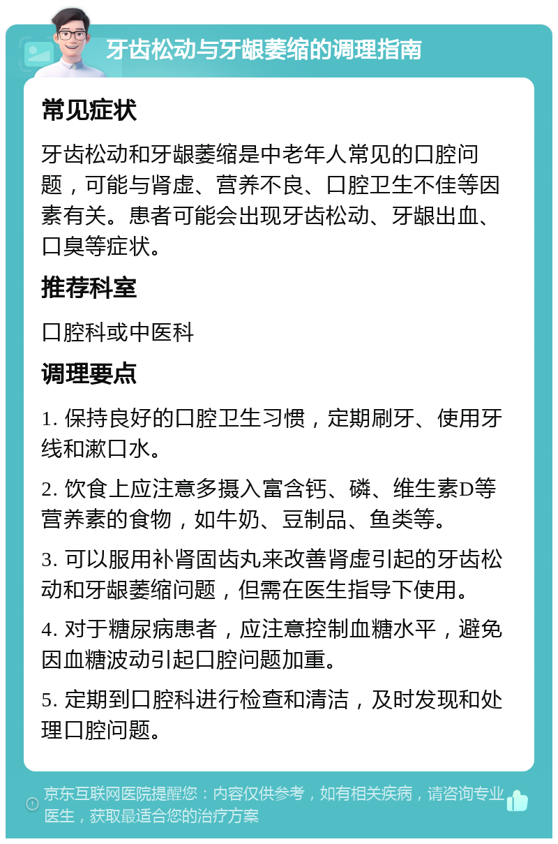 牙齿松动与牙龈萎缩的调理指南 常见症状 牙齿松动和牙龈萎缩是中老年人常见的口腔问题，可能与肾虚、营养不良、口腔卫生不佳等因素有关。患者可能会出现牙齿松动、牙龈出血、口臭等症状。 推荐科室 口腔科或中医科 调理要点 1. 保持良好的口腔卫生习惯，定期刷牙、使用牙线和漱口水。 2. 饮食上应注意多摄入富含钙、磷、维生素D等营养素的食物，如牛奶、豆制品、鱼类等。 3. 可以服用补肾固齿丸来改善肾虚引起的牙齿松动和牙龈萎缩问题，但需在医生指导下使用。 4. 对于糖尿病患者，应注意控制血糖水平，避免因血糖波动引起口腔问题加重。 5. 定期到口腔科进行检查和清洁，及时发现和处理口腔问题。