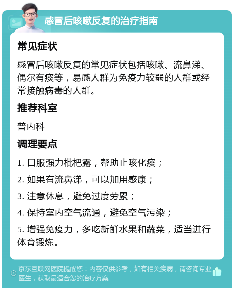 感冒后咳嗽反复的治疗指南 常见症状 感冒后咳嗽反复的常见症状包括咳嗽、流鼻涕、偶尔有痰等，易感人群为免疫力较弱的人群或经常接触病毒的人群。 推荐科室 普内科 调理要点 1. 口服强力枇杷露，帮助止咳化痰； 2. 如果有流鼻涕，可以加用感康； 3. 注意休息，避免过度劳累； 4. 保持室内空气流通，避免空气污染； 5. 增强免疫力，多吃新鲜水果和蔬菜，适当进行体育锻炼。