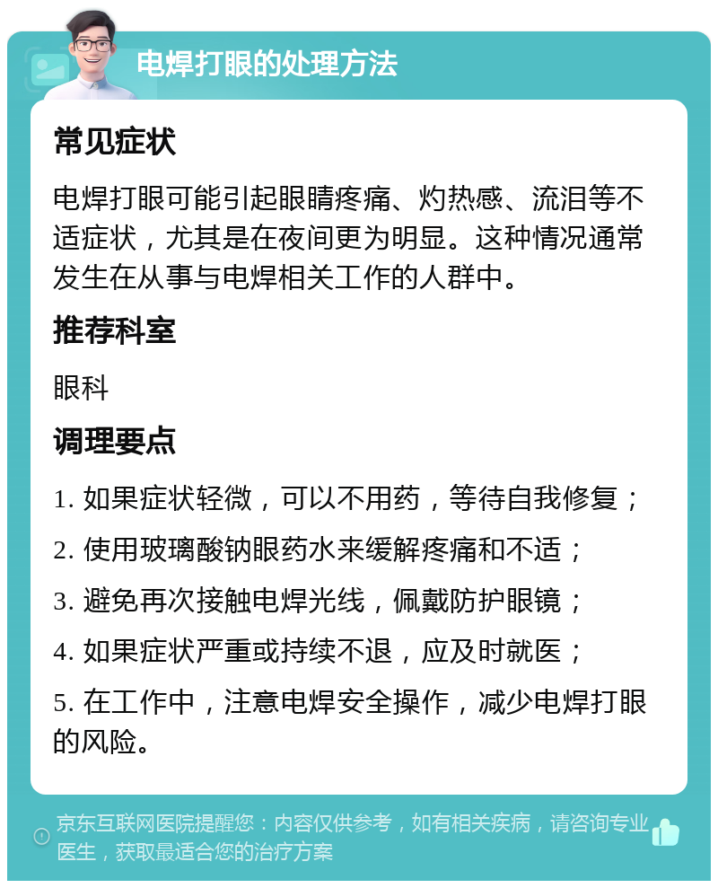 电焊打眼的处理方法 常见症状 电焊打眼可能引起眼睛疼痛、灼热感、流泪等不适症状，尤其是在夜间更为明显。这种情况通常发生在从事与电焊相关工作的人群中。 推荐科室 眼科 调理要点 1. 如果症状轻微，可以不用药，等待自我修复； 2. 使用玻璃酸钠眼药水来缓解疼痛和不适； 3. 避免再次接触电焊光线，佩戴防护眼镜； 4. 如果症状严重或持续不退，应及时就医； 5. 在工作中，注意电焊安全操作，减少电焊打眼的风险。