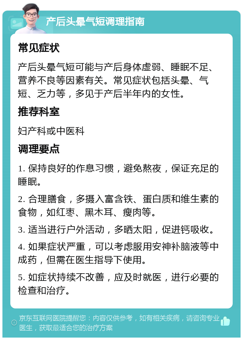 产后头晕气短调理指南 常见症状 产后头晕气短可能与产后身体虚弱、睡眠不足、营养不良等因素有关。常见症状包括头晕、气短、乏力等，多见于产后半年内的女性。 推荐科室 妇产科或中医科 调理要点 1. 保持良好的作息习惯，避免熬夜，保证充足的睡眠。 2. 合理膳食，多摄入富含铁、蛋白质和维生素的食物，如红枣、黑木耳、瘦肉等。 3. 适当进行户外活动，多晒太阳，促进钙吸收。 4. 如果症状严重，可以考虑服用安神补脑液等中成药，但需在医生指导下使用。 5. 如症状持续不改善，应及时就医，进行必要的检查和治疗。