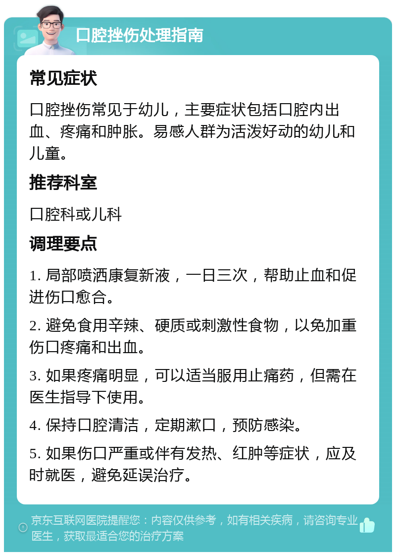 口腔挫伤处理指南 常见症状 口腔挫伤常见于幼儿，主要症状包括口腔内出血、疼痛和肿胀。易感人群为活泼好动的幼儿和儿童。 推荐科室 口腔科或儿科 调理要点 1. 局部喷洒康复新液，一日三次，帮助止血和促进伤口愈合。 2. 避免食用辛辣、硬质或刺激性食物，以免加重伤口疼痛和出血。 3. 如果疼痛明显，可以适当服用止痛药，但需在医生指导下使用。 4. 保持口腔清洁，定期漱口，预防感染。 5. 如果伤口严重或伴有发热、红肿等症状，应及时就医，避免延误治疗。