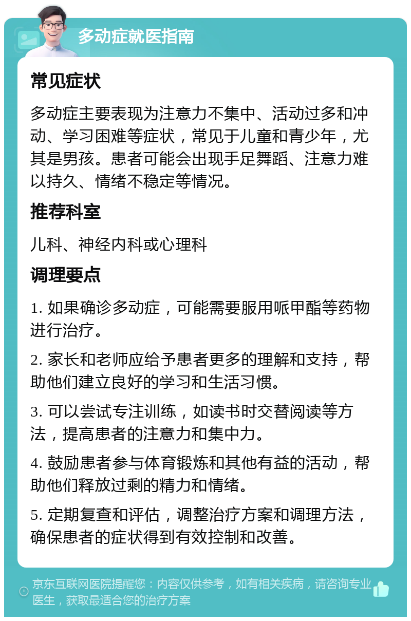 多动症就医指南 常见症状 多动症主要表现为注意力不集中、活动过多和冲动、学习困难等症状，常见于儿童和青少年，尤其是男孩。患者可能会出现手足舞蹈、注意力难以持久、情绪不稳定等情况。 推荐科室 儿科、神经内科或心理科 调理要点 1. 如果确诊多动症，可能需要服用哌甲酯等药物进行治疗。 2. 家长和老师应给予患者更多的理解和支持，帮助他们建立良好的学习和生活习惯。 3. 可以尝试专注训练，如读书时交替阅读等方法，提高患者的注意力和集中力。 4. 鼓励患者参与体育锻炼和其他有益的活动，帮助他们释放过剩的精力和情绪。 5. 定期复查和评估，调整治疗方案和调理方法，确保患者的症状得到有效控制和改善。