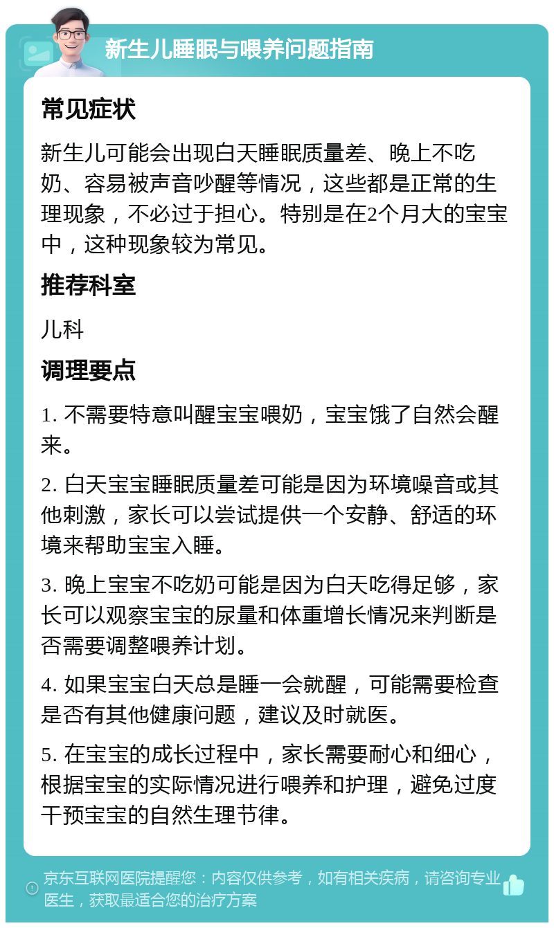 新生儿睡眠与喂养问题指南 常见症状 新生儿可能会出现白天睡眠质量差、晚上不吃奶、容易被声音吵醒等情况，这些都是正常的生理现象，不必过于担心。特别是在2个月大的宝宝中，这种现象较为常见。 推荐科室 儿科 调理要点 1. 不需要特意叫醒宝宝喂奶，宝宝饿了自然会醒来。 2. 白天宝宝睡眠质量差可能是因为环境噪音或其他刺激，家长可以尝试提供一个安静、舒适的环境来帮助宝宝入睡。 3. 晚上宝宝不吃奶可能是因为白天吃得足够，家长可以观察宝宝的尿量和体重增长情况来判断是否需要调整喂养计划。 4. 如果宝宝白天总是睡一会就醒，可能需要检查是否有其他健康问题，建议及时就医。 5. 在宝宝的成长过程中，家长需要耐心和细心，根据宝宝的实际情况进行喂养和护理，避免过度干预宝宝的自然生理节律。