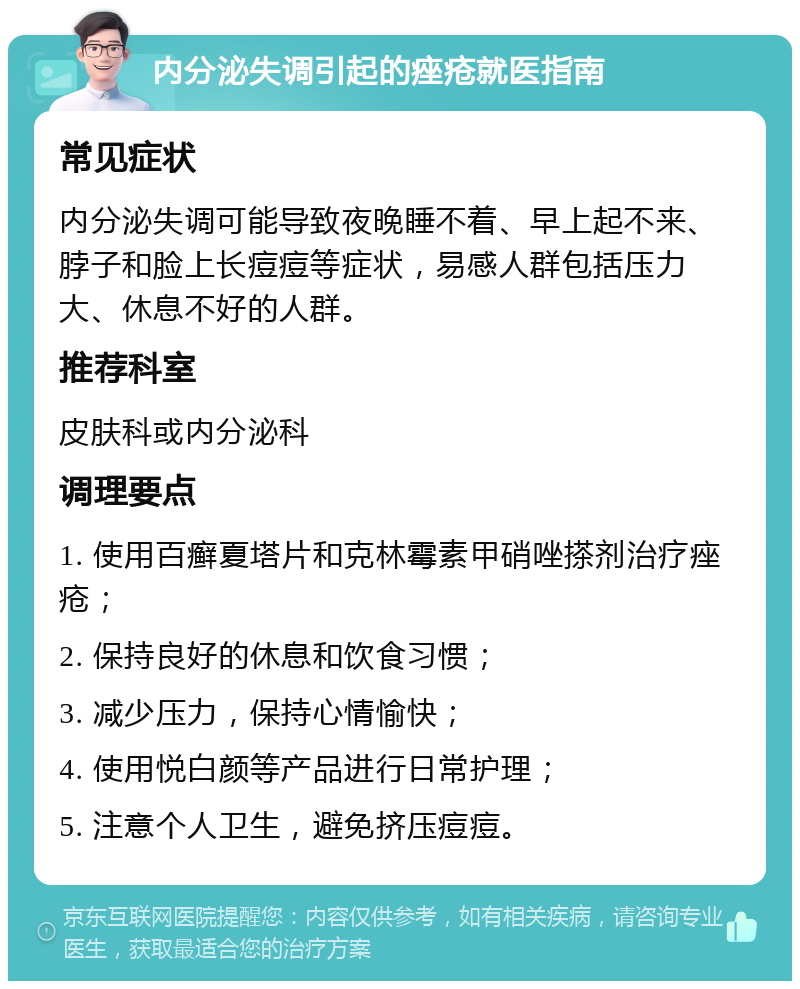 内分泌失调引起的痤疮就医指南 常见症状 内分泌失调可能导致夜晚睡不着、早上起不来、脖子和脸上长痘痘等症状，易感人群包括压力大、休息不好的人群。 推荐科室 皮肤科或内分泌科 调理要点 1. 使用百癣夏塔片和克林霉素甲硝唑搽剂治疗痤疮； 2. 保持良好的休息和饮食习惯； 3. 减少压力，保持心情愉快； 4. 使用悦白颜等产品进行日常护理； 5. 注意个人卫生，避免挤压痘痘。