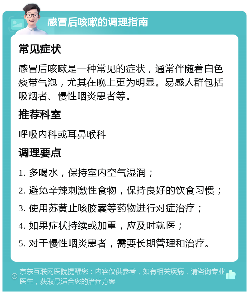 感冒后咳嗽的调理指南 常见症状 感冒后咳嗽是一种常见的症状，通常伴随着白色痰带气泡，尤其在晚上更为明显。易感人群包括吸烟者、慢性咽炎患者等。 推荐科室 呼吸内科或耳鼻喉科 调理要点 1. 多喝水，保持室内空气湿润； 2. 避免辛辣刺激性食物，保持良好的饮食习惯； 3. 使用苏黄止咳胶囊等药物进行对症治疗； 4. 如果症状持续或加重，应及时就医； 5. 对于慢性咽炎患者，需要长期管理和治疗。